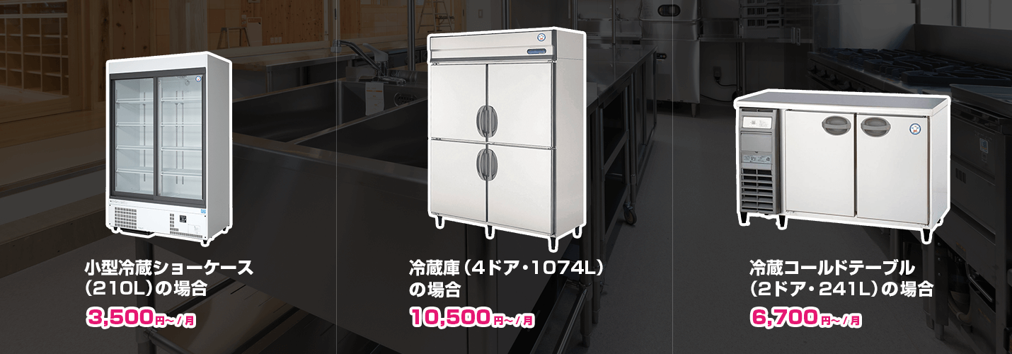 ●業務用冷蔵庫（4ドア・1074L）の場合 10,500円〜/月 ●小型冷蔵ショーケース（210L）の場合 3,500円〜/月 ●冷蔵コールドテーブル（2ドア・241L）の場合 6,700円〜/月